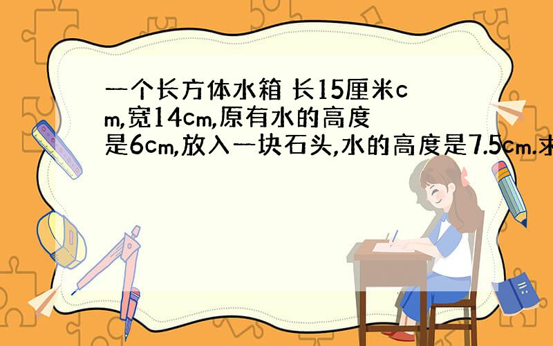 一个长方体水箱 长15厘米cm,宽14cm,原有水的高度是6cm,放入一块石头,水的高度是7.5cm.求这块石头的体积?