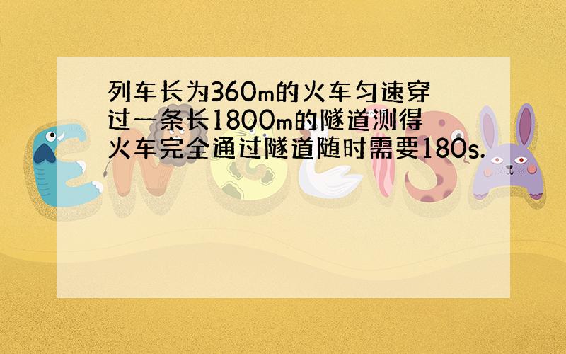 列车长为360m的火车匀速穿过一条长1800m的隧道测得火车完全通过隧道随时需要180s.