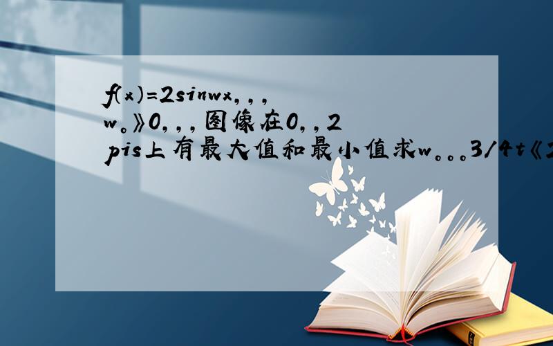 f（x）=2sinwx，，，w。》0，，，图像在0，，2pis上有最大值和最小值求w。。。3/4t《2p《5/4t？