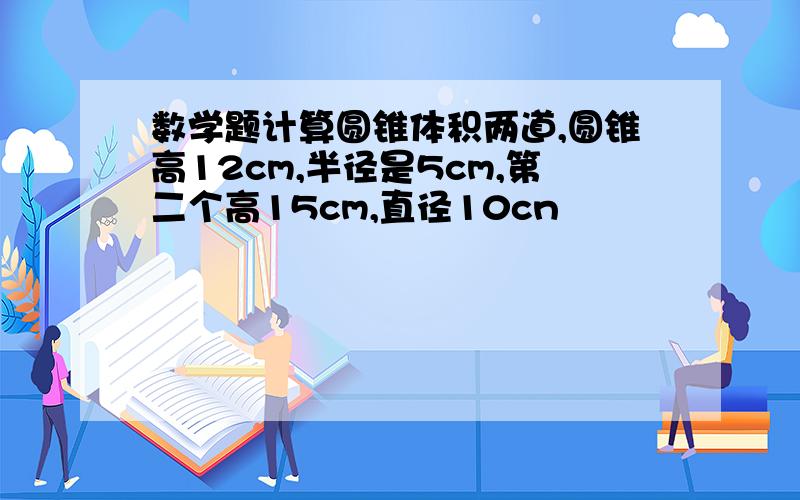 数学题计算圆锥体积两道,圆锥高12cm,半径是5cm,第二个高15cm,直径10cn