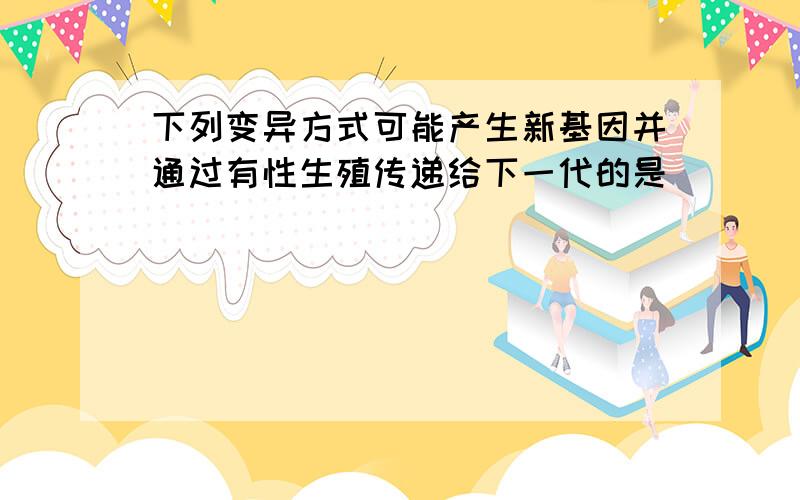 下列变异方式可能产生新基因并通过有性生殖传递给下一代的是