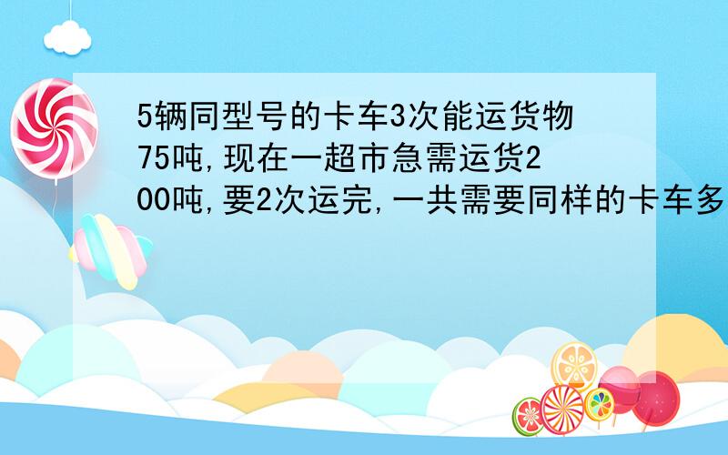 5辆同型号的卡车3次能运货物75吨,现在一超市急需运货200吨,要2次运完,一共需要同样的卡车多少辆?