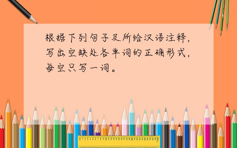 根据下列句子及所给汉语注释，写出空缺处各单词的正确形式，每空只写一词。