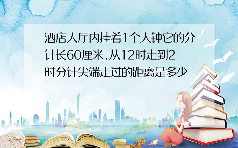 酒店大厅内挂着1个大钟它的分针长60厘米.从12时走到2时分针尖端走过的距离是多少