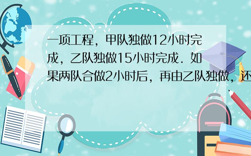 一项工程，甲队独做12小时完成，乙队独做15小时完成．如果两队合做2小时后，再由乙队独做，还要几小时才能完成？