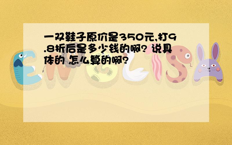 一双鞋子原价是350元,打9.8折后是多少钱的啊? 说具体的 怎么算的啊?