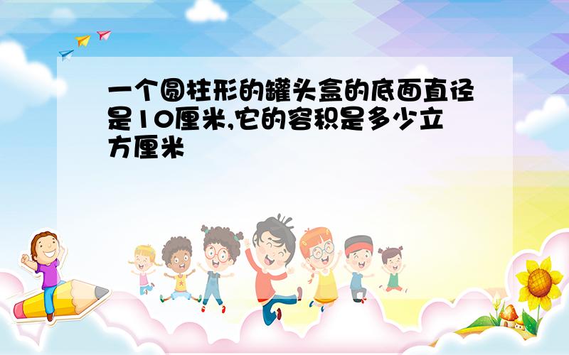 一个圆柱形的罐头盒的底面直径是10厘米,它的容积是多少立方厘米