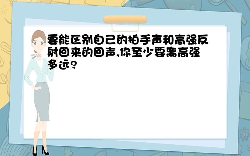 要能区别自己的拍手声和高强反射回来的回声,你至少要离高强多远?