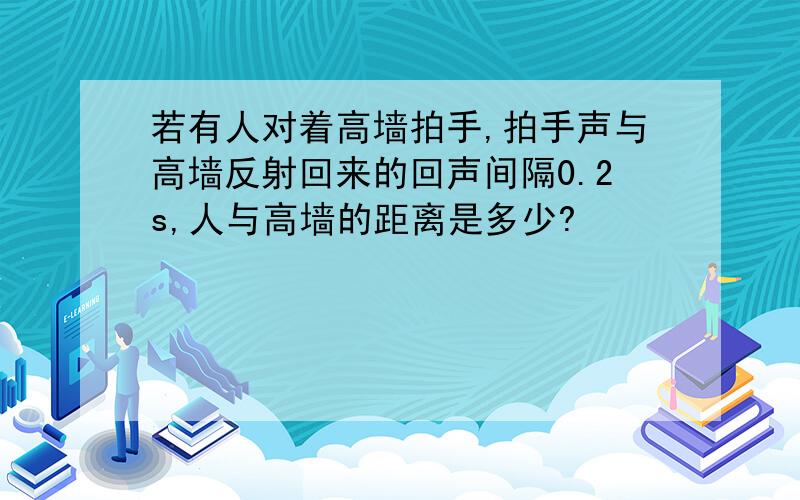 若有人对着高墙拍手,拍手声与高墙反射回来的回声间隔0.2s,人与高墙的距离是多少?