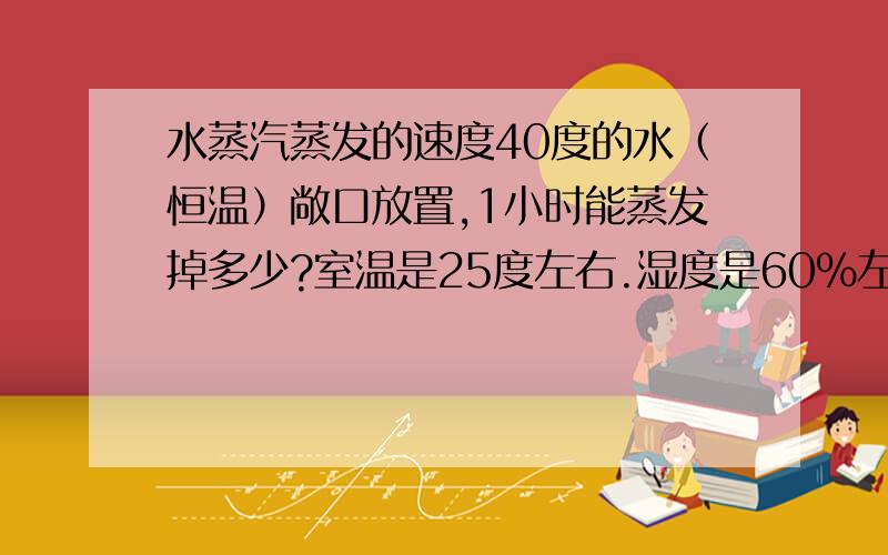 水蒸汽蒸发的速度40度的水（恒温）敞口放置,1小时能蒸发掉多少?室温是25度左右.湿度是60%左右吧。