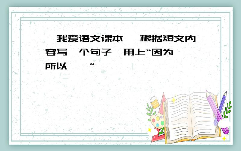 《我爱语文课本》 根据短文内容写一个句子,用上“因为……所以……”