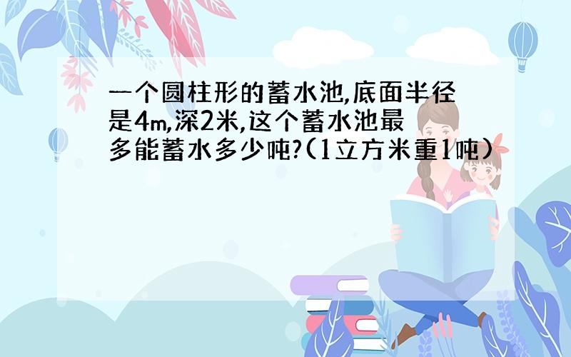 一个圆柱形的蓄水池,底面半径是4m,深2米,这个蓄水池最多能蓄水多少吨?(1立方米重1吨)