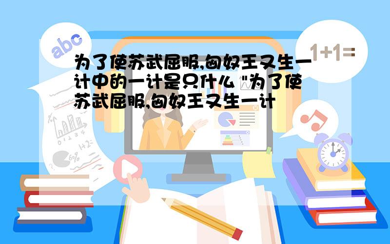 为了使苏武屈服,匈奴王又生一计中的一计是只什么 