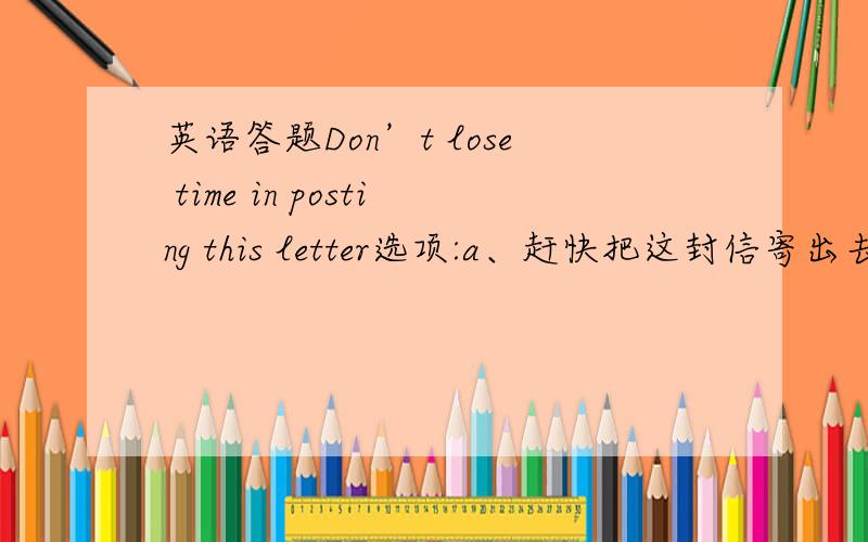 英语答题Don’t lose time in posting this letter选项:a、赶快把这封信寄出去b、不要