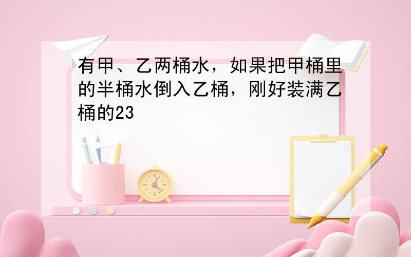 有甲、乙两桶水，如果把甲桶里的半桶水倒入乙桶，刚好装满乙桶的23