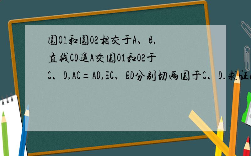 圆O1和圆O2相交于A、B,直线CD过A交圆O1和O2于C、D,AC=AD,EC、ED分别切两圆于C、D.求证AC^2=