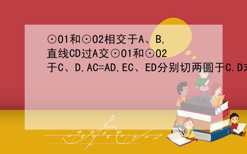 ⊙O1和⊙O2相交于A、B,直线CD过A交⊙O1和⊙O2于C、D,AC=AD,EC、ED分别切两圆于C.D求证AC^2=