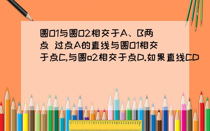 圆O1与圆O2相交于A、B两点 过点A的直线与圆O1相交于点C,与圆o2相交于点D.如果直线CD