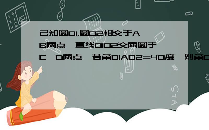 已知圆O1.圆O2相交于A,B两点,直线O1O2交两圆于C,D两点,若角O1AO2=40度,则角CBD=