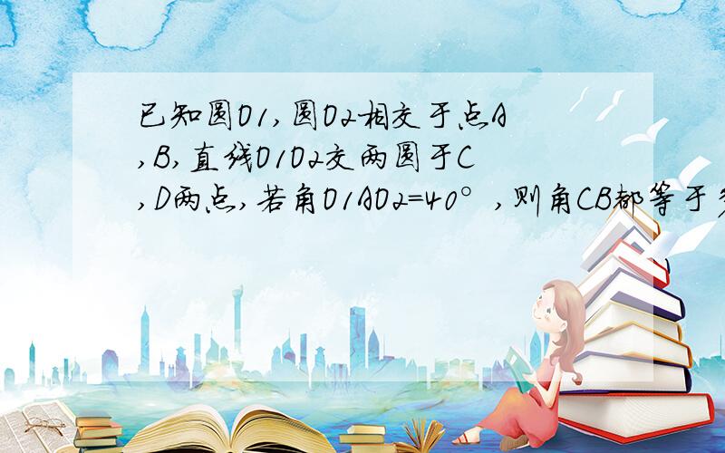 已知圆O1,圆O2相交于点A,B,直线O1O2交两圆于C,D两点,若角O1AO2=40°,则角CB都等于多少度?