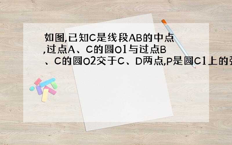 如图,已知C是线段AB的中点,过点A、C的圆O1与过点B、C的圆O2交于C、D两点,P是圆C1上的弧AD的中点,Q是圆C