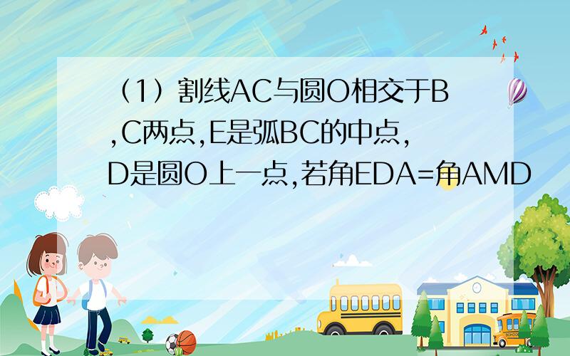 （1）割线AC与圆O相交于B,C两点,E是弧BC的中点,D是圆O上一点,若角EDA=角AMD