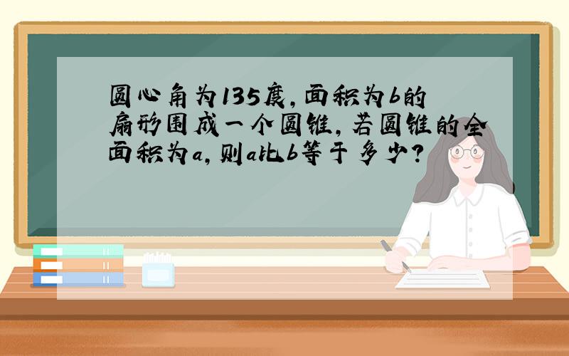 圆心角为135度,面积为b的扇形围成一个圆锥,若圆锥的全面积为a,则a比b等于多少?