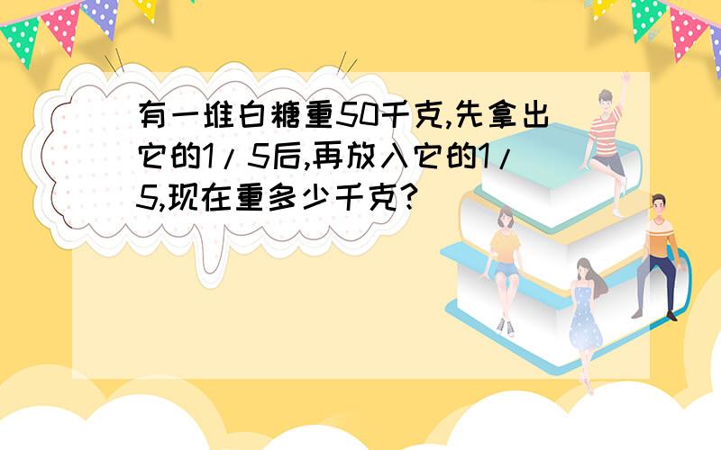 有一堆白糖重50千克,先拿出它的1/5后,再放入它的1/5,现在重多少千克?