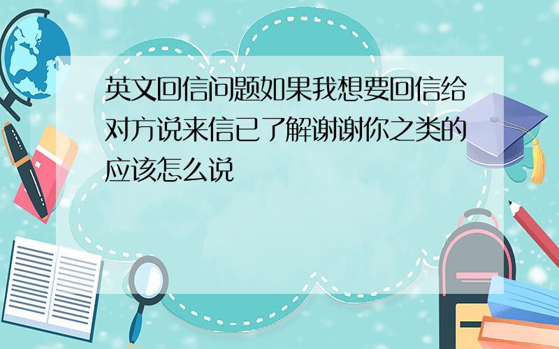 英文回信问题如果我想要回信给对方说来信已了解谢谢你之类的应该怎么说