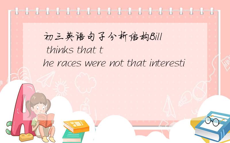 初三英语句子分析结构Bill thinks that the races were not that interesti