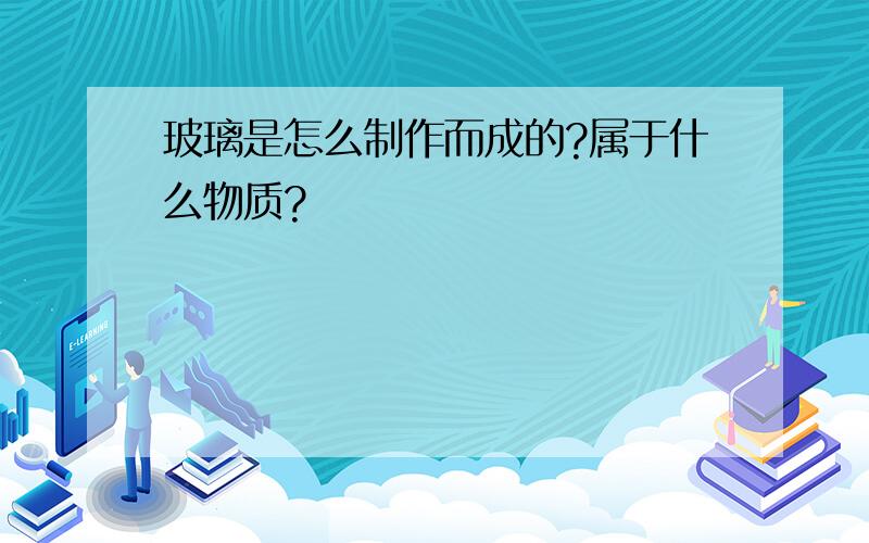 玻璃是怎么制作而成的?属于什么物质?