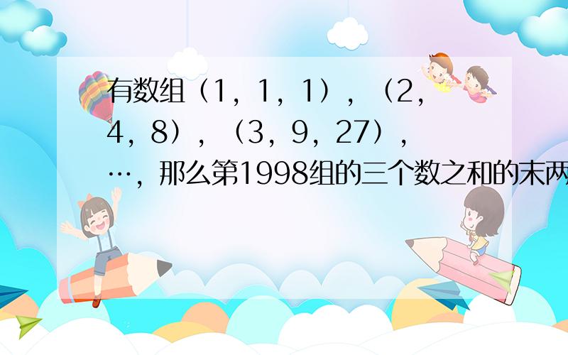 有数组（1，1，1），（2，4，8），（3，9，27），…，那么第1998组的三个数之和的末两位数字之和是______．