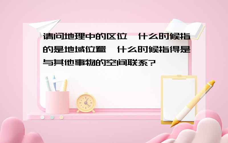 请问地理中的区位,什么时候指的是地域位置,什么时候指得是与其他事物的空间联系?