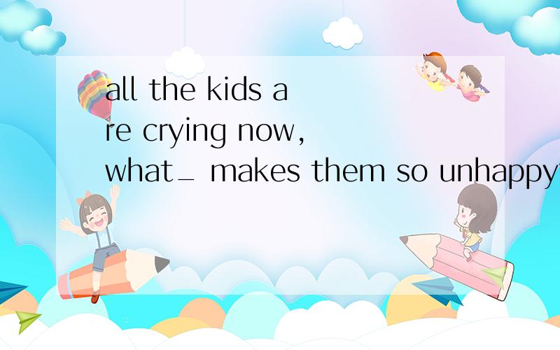 all the kids are crying now,what_ makes them so unhappy?a it