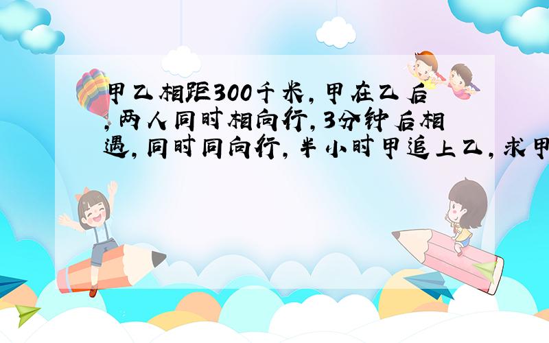 甲乙相距300千米,甲在乙后,两人同时相向行,3分钟后相遇,同时同向行,半小时甲追上乙,求甲乙的速度