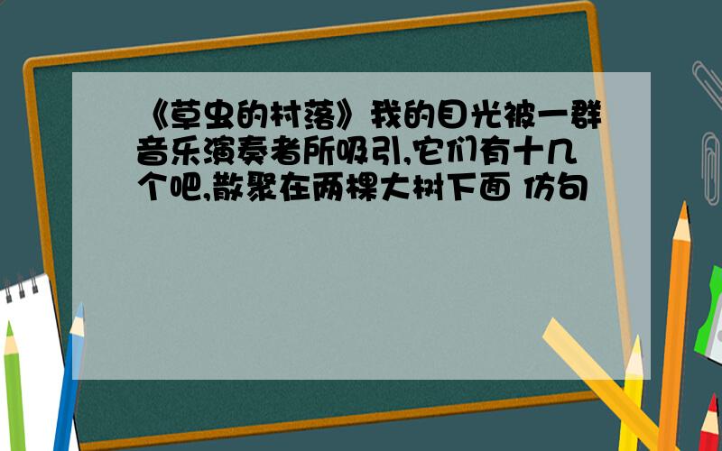 《草虫的村落》我的目光被一群音乐演奏者所吸引,它们有十几个吧,散聚在两棵大树下面 仿句