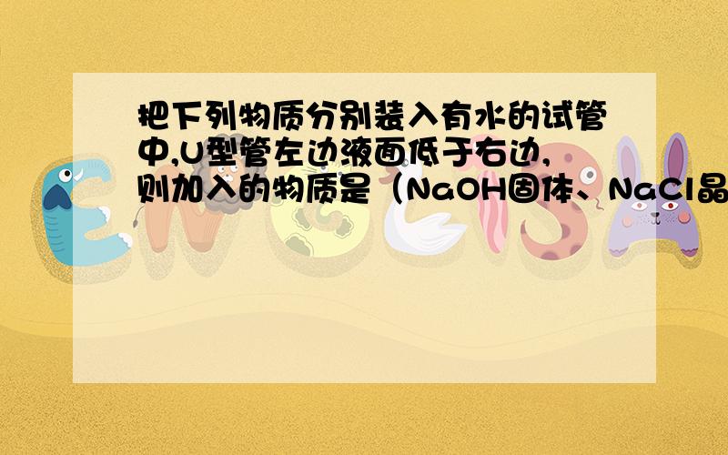 把下列物质分别装入有水的试管中,U型管左边液面低于右边,则加入的物质是（NaOH固体、NaCl晶体或NH4NO3晶体