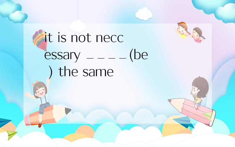 it is not neccessary ____(be ) the same