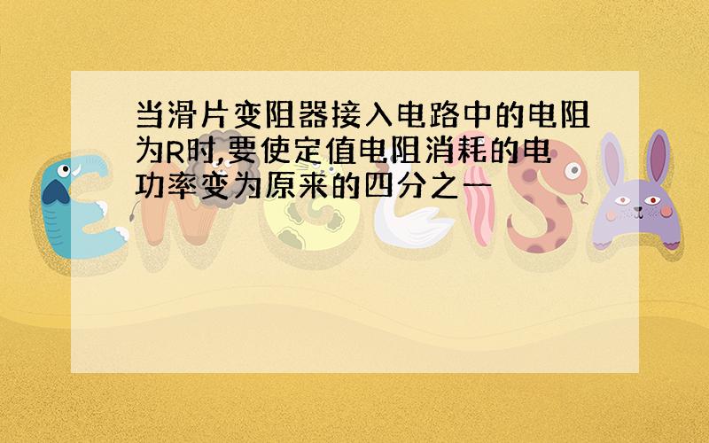 当滑片变阻器接入电路中的电阻为R时,要使定值电阻消耗的电功率变为原来的四分之一