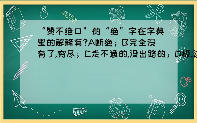 “赞不绝口”的“绝”字在字典里的解释有?A断绝；B完全没有了,穷尽；C走不通的,没出路的；D极.这里应