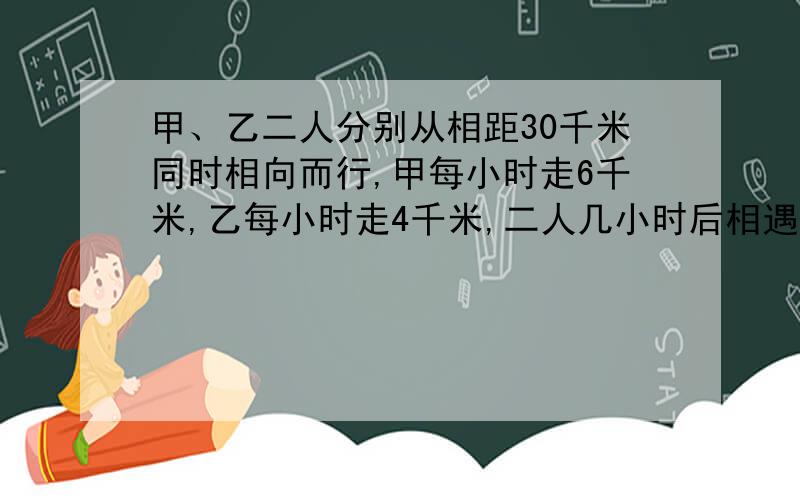 甲、乙二人分别从相距30千米同时相向而行,甲每小时走6千米,乙每小时走4千米,二人几小时后相遇?急