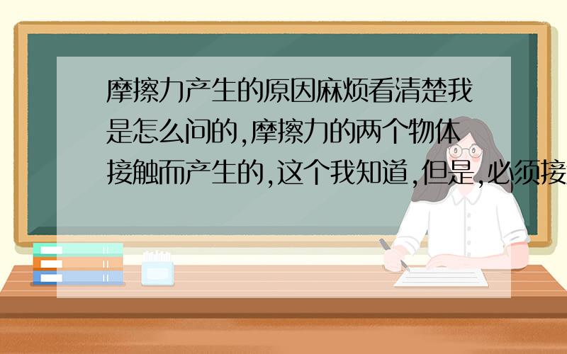 摩擦力产生的原因麻烦看清楚我是怎么问的,摩擦力的两个物体接触而产生的,这个我知道,但是,必须接触面不光滑才可以产生摩擦力