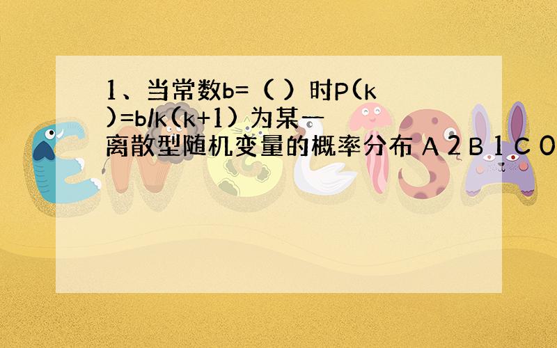 1、当常数b=（ ）时P(k)=b/k(k+1) 为某一离散型随机变量的概率分布 A 2 B 1 C 0.5 D 3