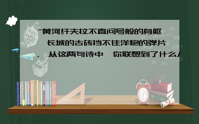 “黄河纤夫拉不直问号般的身躯,长城的古砖挡不住洋炮的弹片.'从这两句诗中,你联想到了什么/