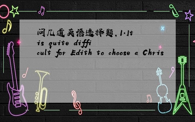 问几道英语选择题,1.It is quite difficult for Edith to choose a Chris