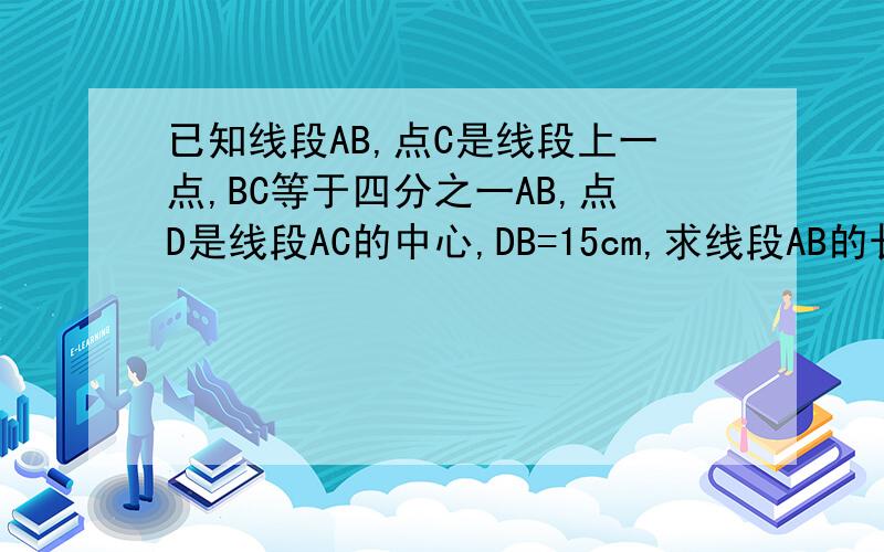 已知线段AB,点C是线段上一点,BC等于四分之一AB,点D是线段AC的中心,DB=15cm,求线段AB的长