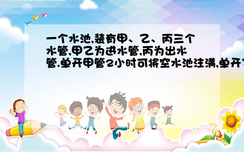 一个水池,装有甲、乙、丙三个水管,甲乙为进水管,丙为出水管.单开甲管2小时可将空水池注满,单开乙管3小时可将空水池注满,