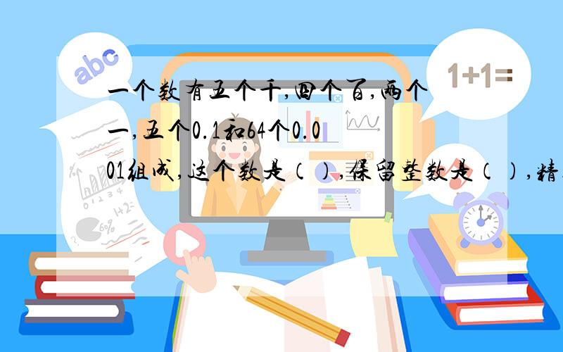 一个数有五个千,四个百,两个一,五个0.1和64个0.001组成,这个数是（）,保留整数是（）,精确到十分位