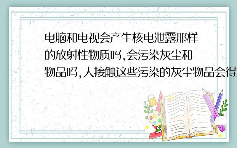 电脑和电视会产生核电泄露那样的放射性物质吗,会污染灰尘和物品吗,人接触这些污染的灰尘物品会得放射病