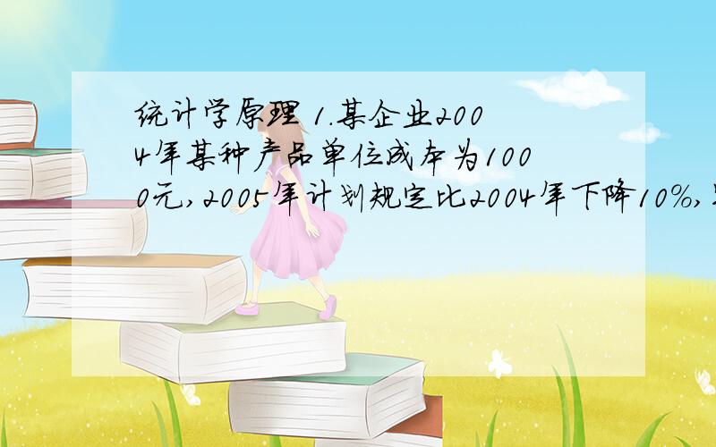 统计学原理 1.某企业2004年某种产品单位成本为1000元,2005年计划规定比2004年下降10%,实际下降8%,试